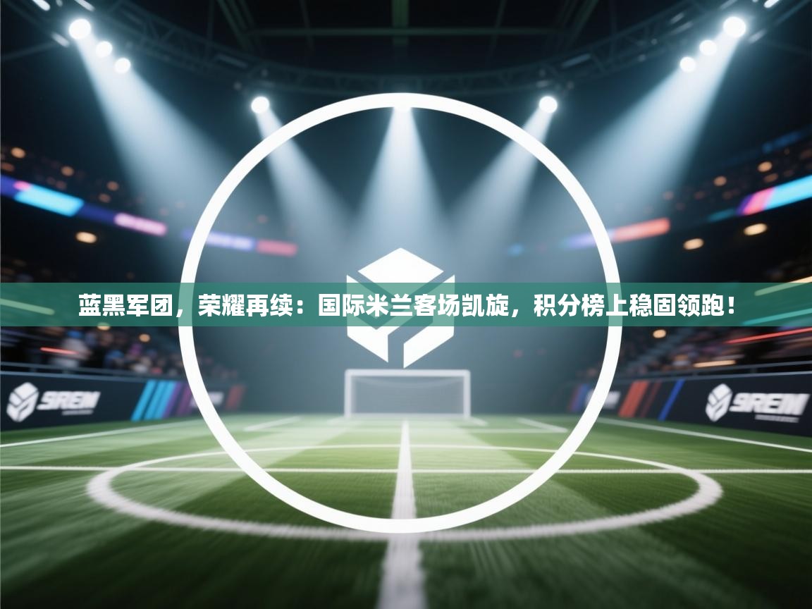 蓝黑军团，荣耀再续：国际米兰客场凯旋，积分榜上稳固领跑！  第1张