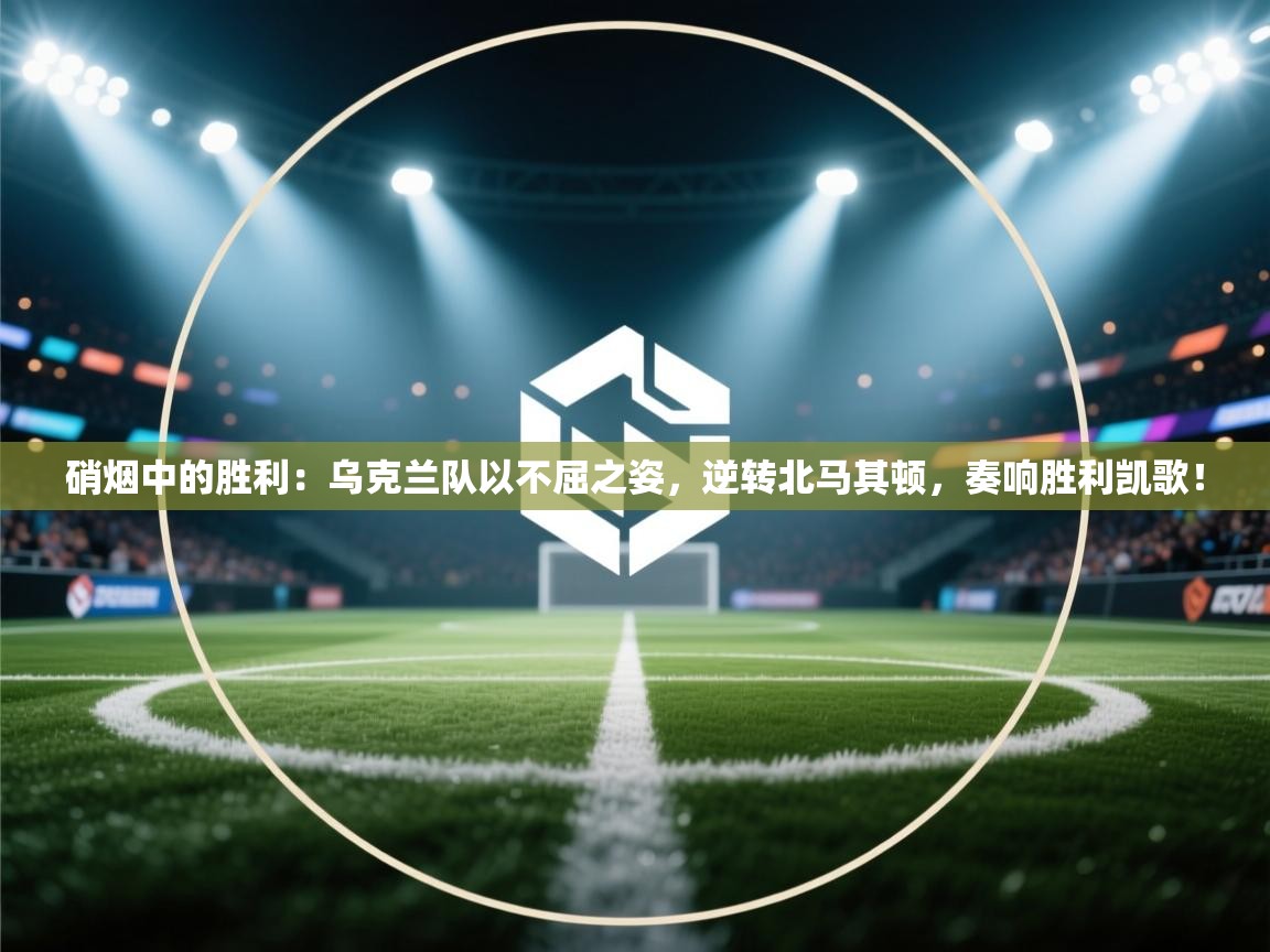 硝烟中的胜利：乌克兰队以不屈之姿，逆转北马其顿，奏响胜利凯歌！